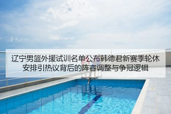 辽宁男篮外援试训名单公布韩德君新赛季轮休安排引热议背后的阵容调整与争冠逻辑