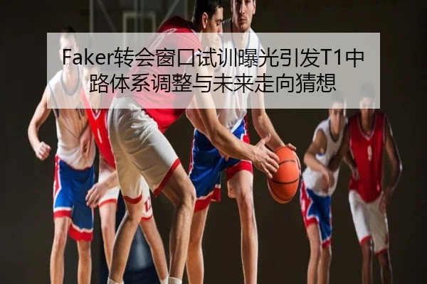 Faker转会窗口试训曝光引发T1中路体系调整与未来走向猜想