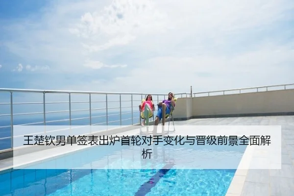 王楚钦男单签表出炉首轮对手变化与晋级前景全面解析