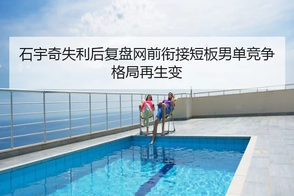 石宇奇失利后复盘网前衔接短板男单竞争格局再生变