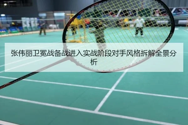 张伟丽卫冕战备战进入实战阶段对手风格拆解全景分析