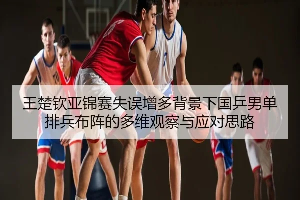 王楚钦亚锦赛失误增多背景下国乒男单排兵布阵的多维观察与应对思路