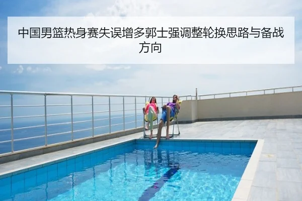 中国男篮热身赛失误增多郭士强调整轮换思路与备战方向